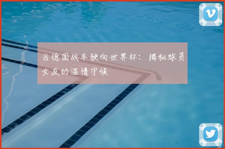 当德国战车驶向世界杯：揭秘球员女友的温情守候