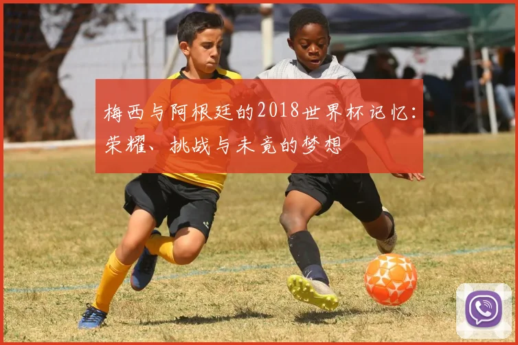 梅西与阿根廷的2018世界杯记忆:荣耀、挑战与未竟的梦想