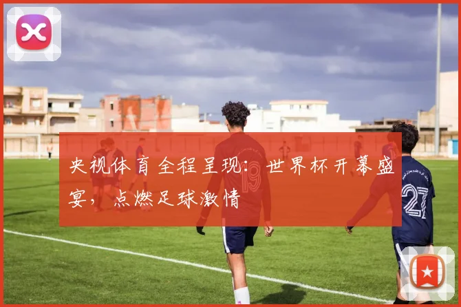 央视体育全程呈现:世界杯开幕盛宴,点燃足球激情