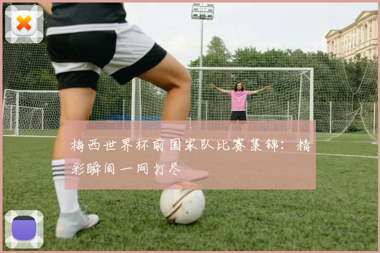 梅西世界杯前国家队比赛集锦：精彩瞬间一网打尽