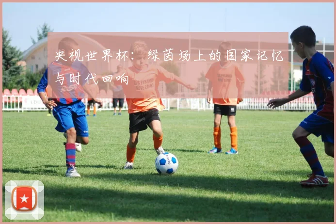 央视世界杯:绿茵场上的国家记忆与时代回响