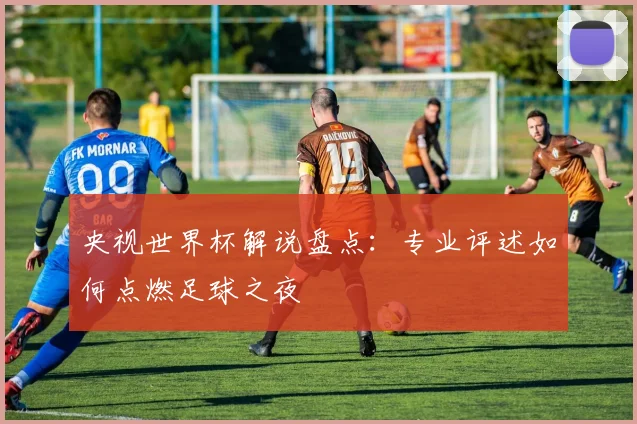 央视世界杯解说盘点:专业评述如何点燃足球之夜