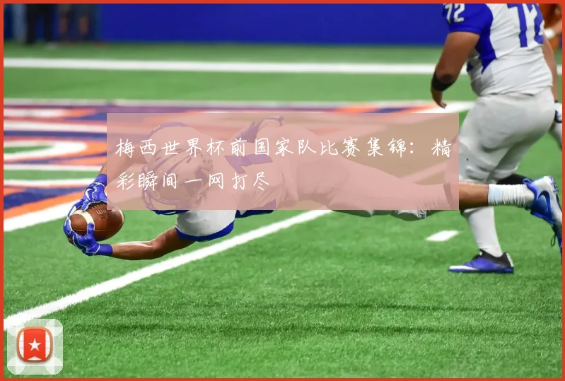 梅西世界杯前国家队比赛集锦:精彩瞬间一网打尽