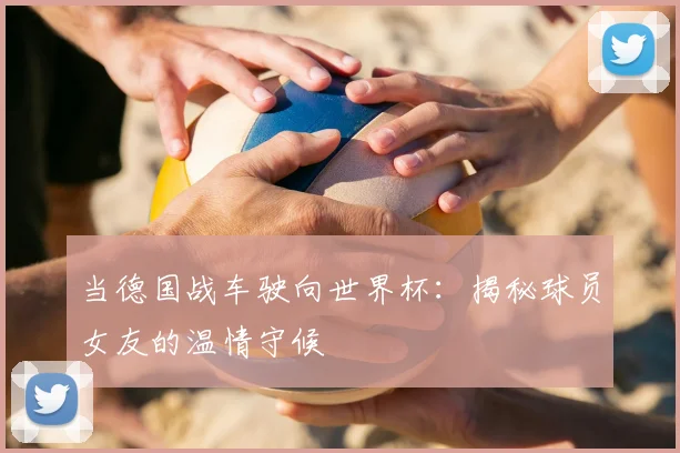 当德国战车驶向世界杯:揭秘球员女友的温情守候