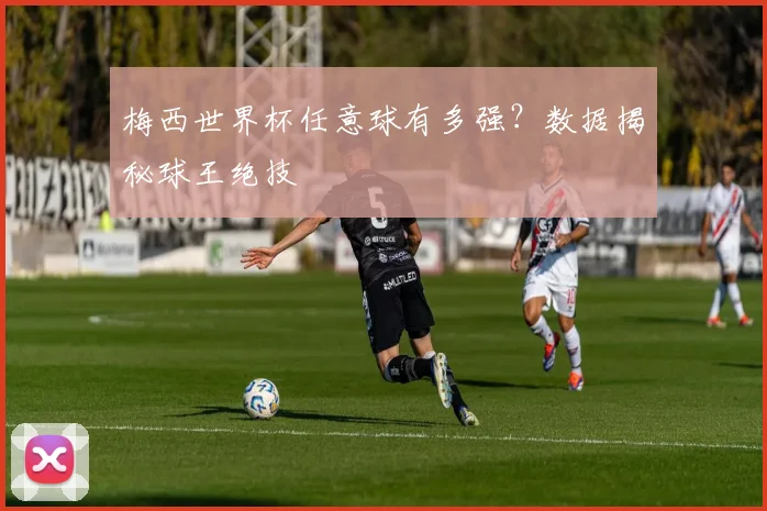梅西世界杯任意球有多强？数据揭秘球王绝技