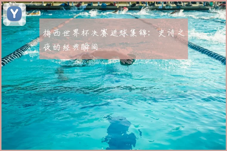 梅西世界杯决赛进球集锦:史诗之夜的经典瞬间